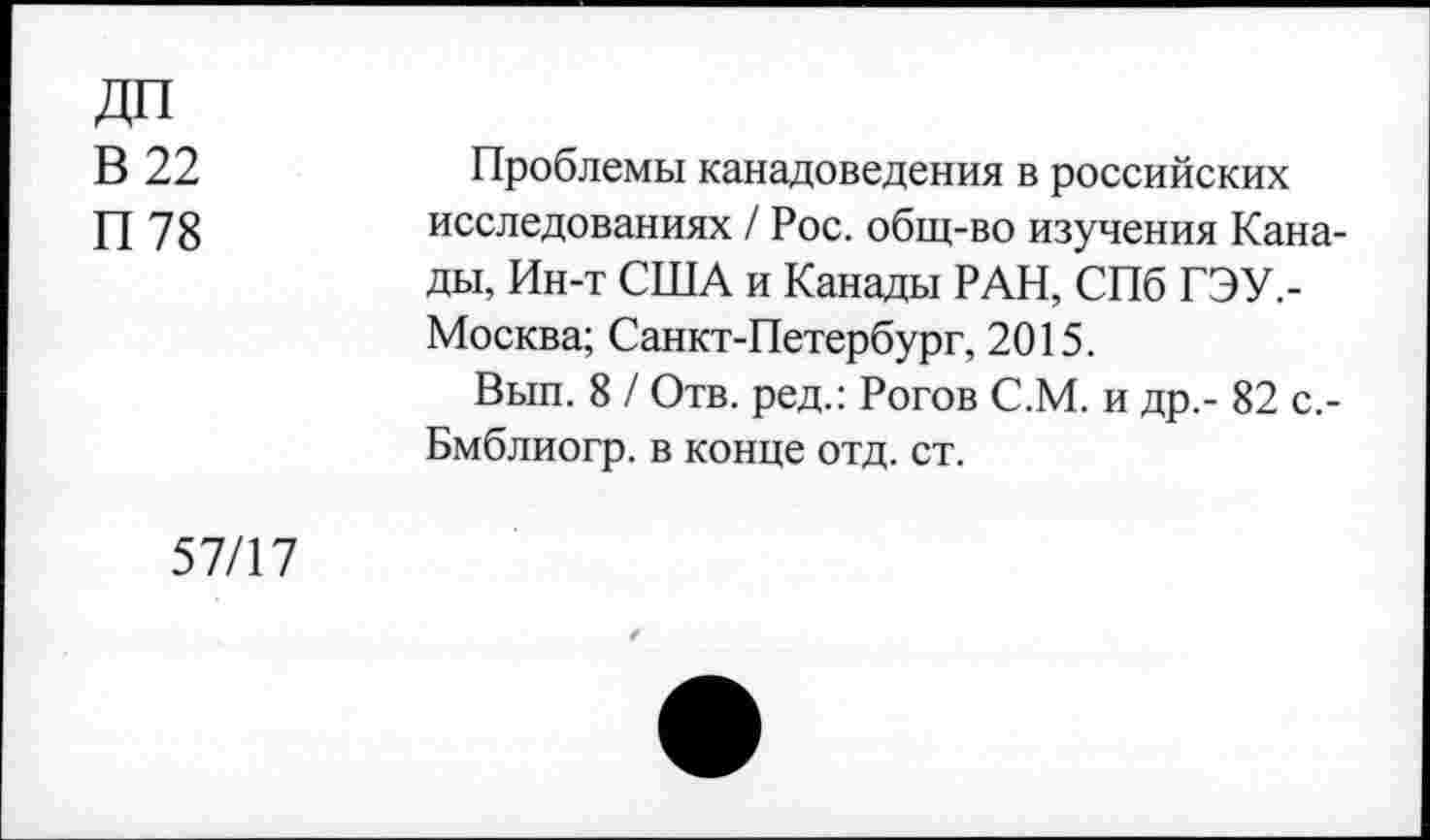 ﻿дп
В 22
П 78
Проблемы канадоведения в российских исследованиях / Рос. общ-во изучения Канады, Ин-т США и Канады РАН, СПб ГЭУ,-Москва; Санкт-Петербург, 2015.
Вып. 8 / Отв. ред.: Рогов С.М. и др,- 82 с.-Бмблиогр. в конце отд. ст.
57/17